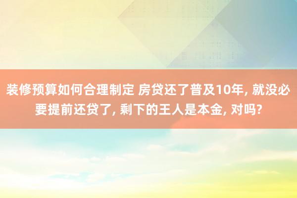 装修预算如何合理制定 房贷还了普及10年, 就没必要提前还贷了, 剩下的王人是本金, 对吗?