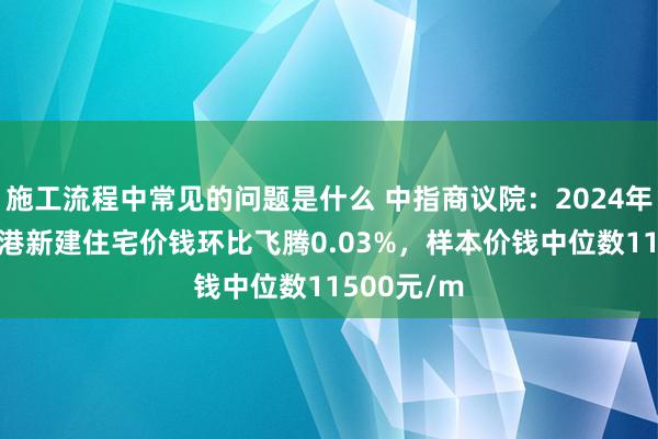 施工流程中常见的问题是什么 中指商议院：2024年10月张家港新建住宅价钱环比飞腾0.03%，样本价钱中位数11500元/m