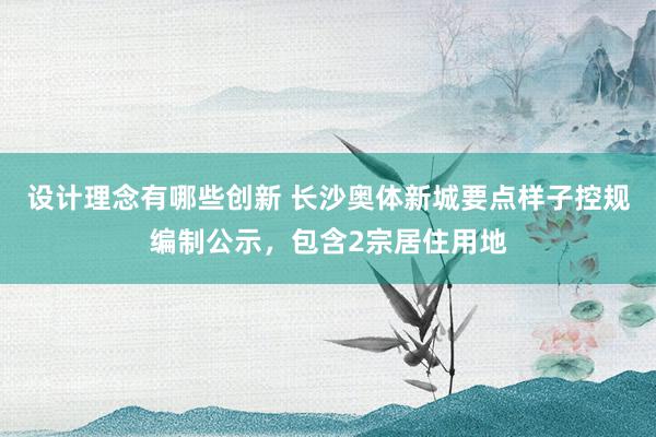 设计理念有哪些创新 长沙奥体新城要点样子控规编制公示，包含2宗居住用地