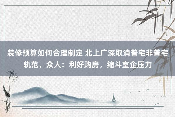 装修预算如何合理制定 北上广深取消普宅非普宅轨范，众人：利好购房，缩斗室企压力