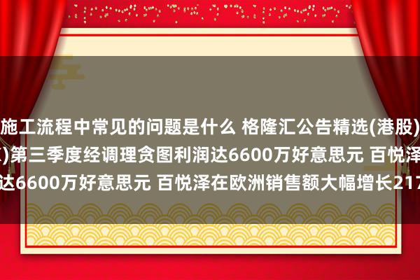 施工流程中常见的问题是什么 格隆汇公告精选(港股)︱百济神州(06160.HK)第三季度经调理贪图利润达6600万好意思元 百悦泽在欧洲销售额大幅增长217%