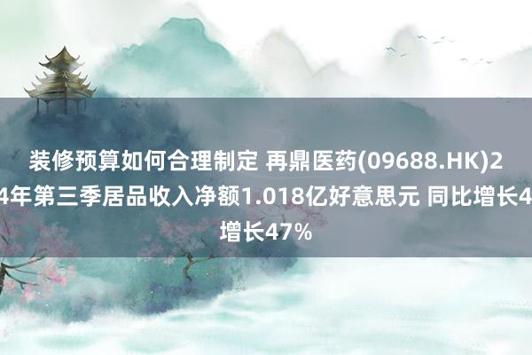 装修预算如何合理制定 再鼎医药(09688.HK)2024年第三季居品收入净额1.018亿好意思元 同比增长47%