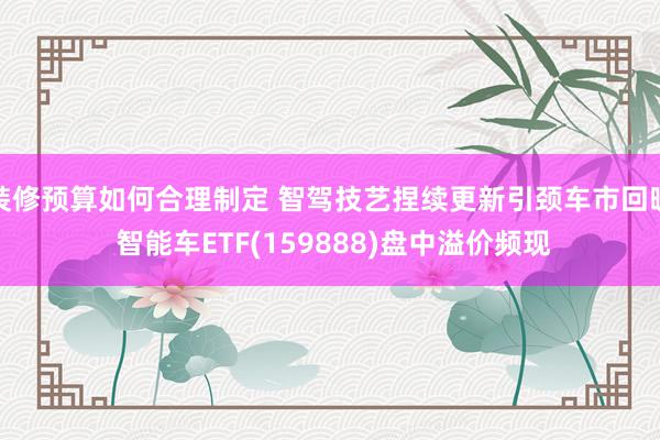 装修预算如何合理制定 智驾技艺捏续更新引颈车市回暖 智能车ETF(159888)盘中溢价频现