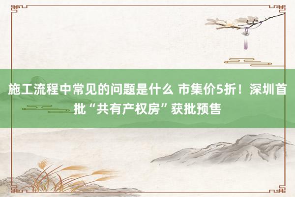 施工流程中常见的问题是什么 市集价5折！深圳首批“共有产权房”获批预售