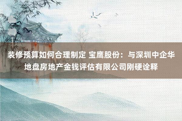 装修预算如何合理制定 宝鹰股份：与深圳中企华地盘房地产金钱评估有限公司刚硬诠释