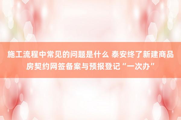 施工流程中常见的问题是什么 泰安终了新建商品房契约网签备案与预报登记“一次办”