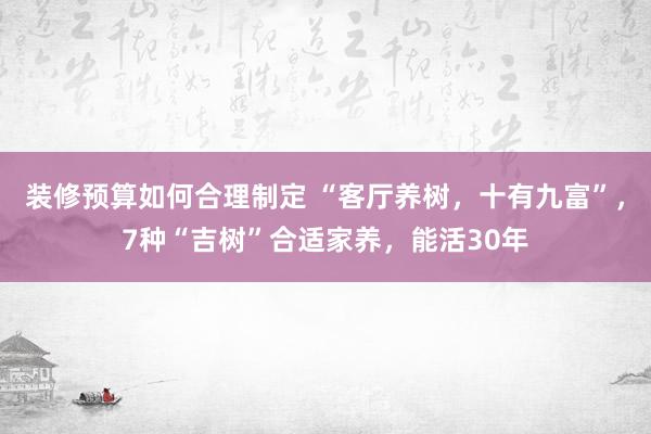 装修预算如何合理制定 “客厅养树，十有九富”，7种“吉树”合适家养，能活30年