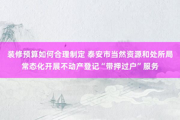 装修预算如何合理制定 泰安市当然资源和处所局常态化开展不动产登记“带押过户”服务