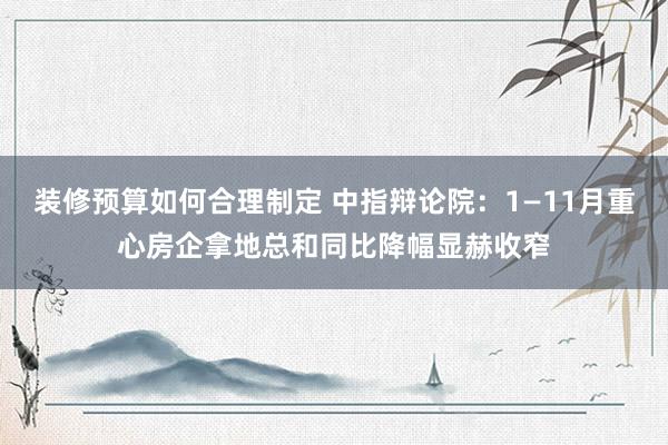 装修预算如何合理制定 中指辩论院：1—11月重心房企拿地总和同比降幅显赫收窄