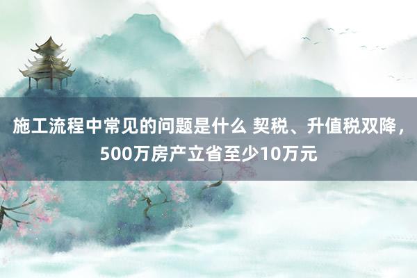 施工流程中常见的问题是什么 契税、升值税双降，500万房产立省至少10万元