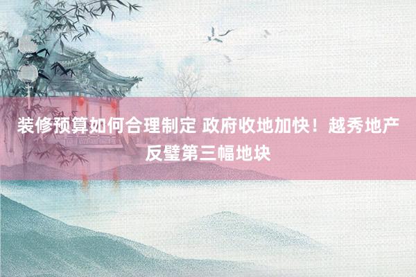 装修预算如何合理制定 政府收地加快！越秀地产反璧第三幅地块