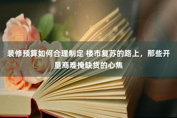 装修预算如何合理制定 楼市复苏的路上，那些开垦商难掩缺货的心焦