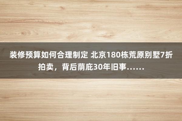 装修预算如何合理制定 北京180栋荒原别墅7折拍卖，背后荫庇30年旧事……