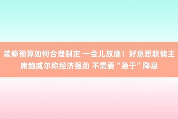 装修预算如何合理制定 一会儿放鹰！好意思联储主席鲍威尔称经济强劲 不需要“急于”降息