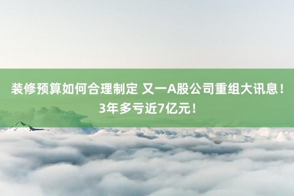 装修预算如何合理制定 又一A股公司重组大讯息！3年多亏近7亿元！