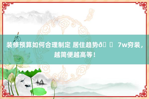 装修预算如何合理制定 居住趋势🏠7w穷装，越简便越高等！