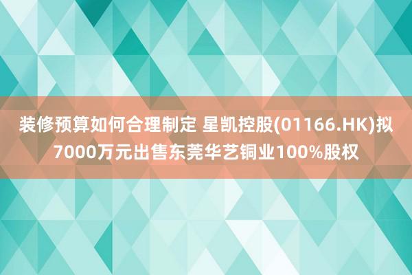 装修预算如何合理制定 星凯控股(01166.HK)拟7000万元出售东莞华艺铜业100%股权