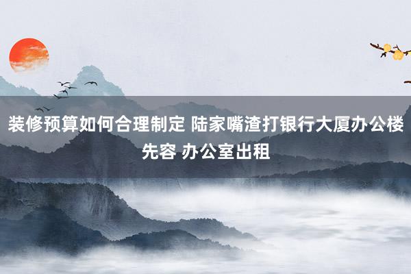 装修预算如何合理制定 陆家嘴渣打银行大厦办公楼先容 办公室出租