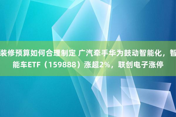 装修预算如何合理制定 广汽牵手华为鼓动智能化，智能车ETF（159888）涨超2%，联创电子涨停