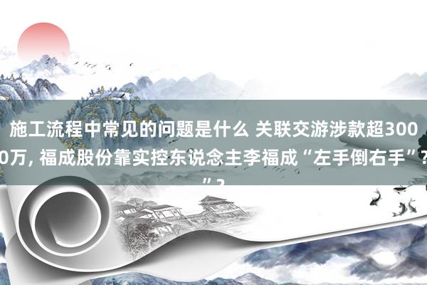 施工流程中常见的问题是什么 关联交游涉款超3000万, 福成股份靠实控东说念主李福成“左手倒右手”?