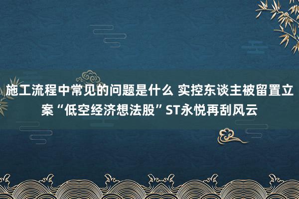 施工流程中常见的问题是什么 实控东谈主被留置立案“低空经济想法股”ST永悦再刮风云