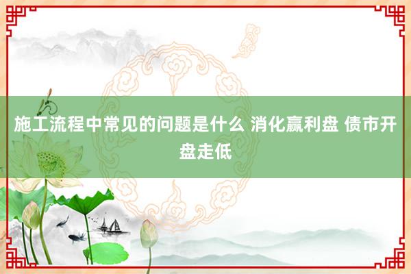 施工流程中常见的问题是什么 消化赢利盘 债市开盘走低