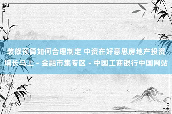 装修预算如何合理制定 中资在好意思房地产投资增长马上－金融市集专区－中国工商银行中国网站