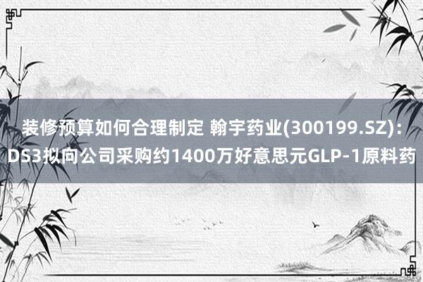 装修预算如何合理制定 翰宇药业(300199.SZ)：DS3拟向公司采购约1400万好意思元GLP-1原料药