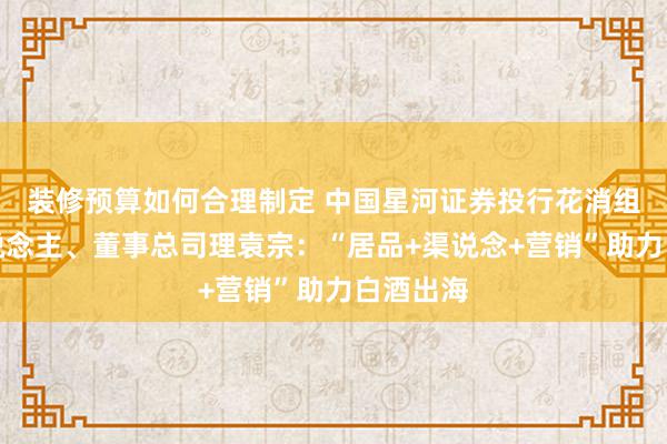 装修预算如何合理制定 中国星河证券投行花消组适宜东说念主、董事总司理袁宗：“居品+渠说念+营销”助力白酒出海