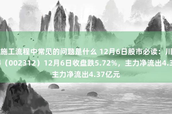 施工流程中常见的问题是什么 12月6日股市必读：川发龙蟒（002312）12月6日收盘跌5.72%，主力净流出4.37亿元