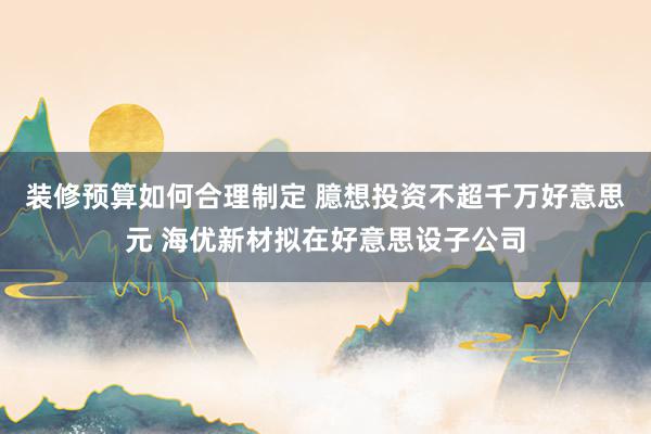 装修预算如何合理制定 臆想投资不超千万好意思元 海优新材拟在好意思设子公司