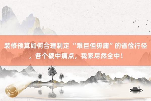 装修预算如何合理制定 “艰巨但毋庸”的省俭行径，各个戳中痛点，我家尽然全中！