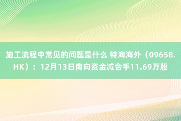 施工流程中常见的问题是什么 特海海外（09658.HK）：12月13日南向资金减合手11.69万股