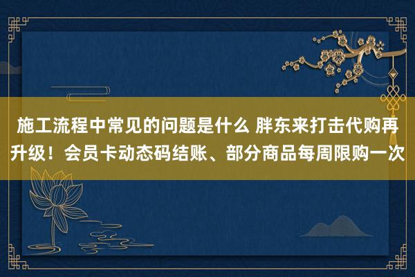 施工流程中常见的问题是什么 胖东来打击代购再升级！会员卡动态码结账、部分商品每周限购一次