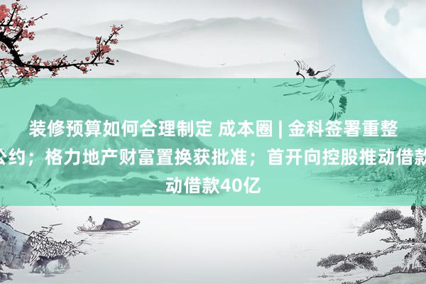 装修预算如何合理制定 成本圈 | 金科签署重整投资公约；格力地产财富置换获批准；首开向控股推动借款40亿