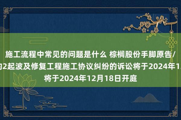 施工流程中常见的问题是什么 棕榈股份手脚原告/上诉东谈主的2起波及修复工程施工协议纠纷的诉讼将于2024年12月18日开庭