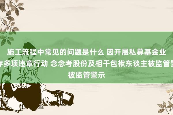 施工流程中常见的问题是什么 因开展私募基金业务存多项违章行动 念念考股份及相干包袱东谈主被监管警示