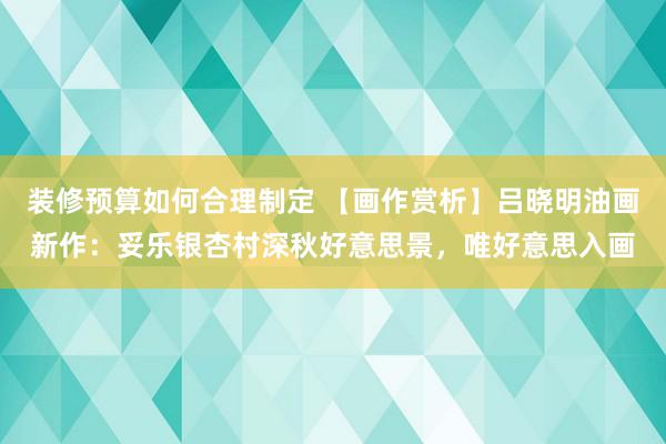 装修预算如何合理制定 【画作赏析】吕晓明油画新作：妥乐银杏村深秋好意思景，唯好意思入画