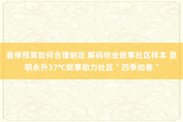 装修预算如何合理制定 解码物业做事社区样本 昆明永升37℃做事助力社区＂四季如春＂