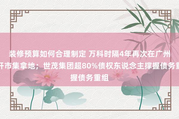 装修预算如何合理制定 万科时隔4年再次在广州公开市集拿地；世茂集团超80%债权东说念主撑握债务重组