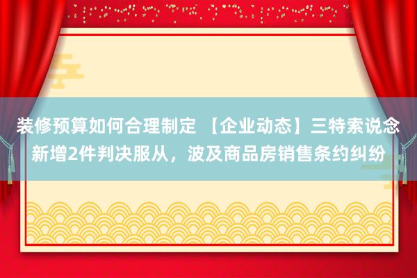 装修预算如何合理制定 【企业动态】三特索说念新增2件判决服从，波及商品房销售条约纠纷