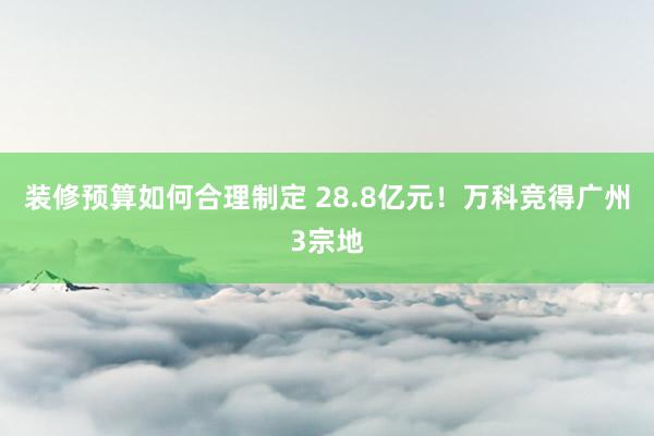 装修预算如何合理制定 28.8亿元！万科竞得广州3宗地