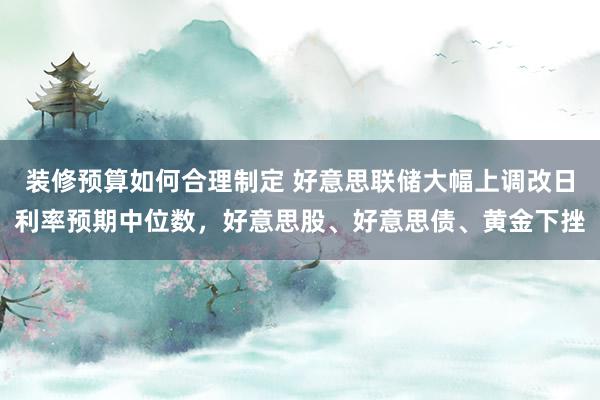 装修预算如何合理制定 好意思联储大幅上调改日利率预期中位数，好意思股、好意思债、黄金下挫