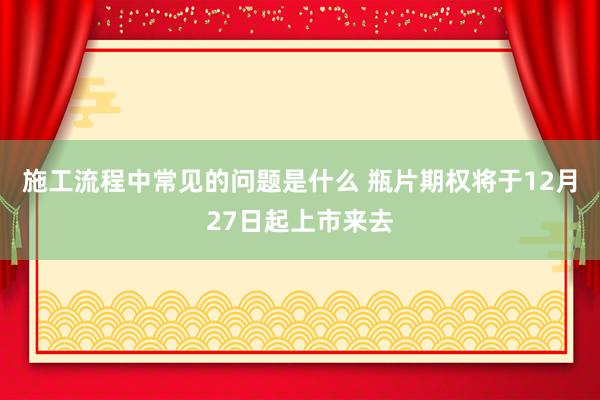 施工流程中常见的问题是什么 瓶片期权将于12月27日起上市来去