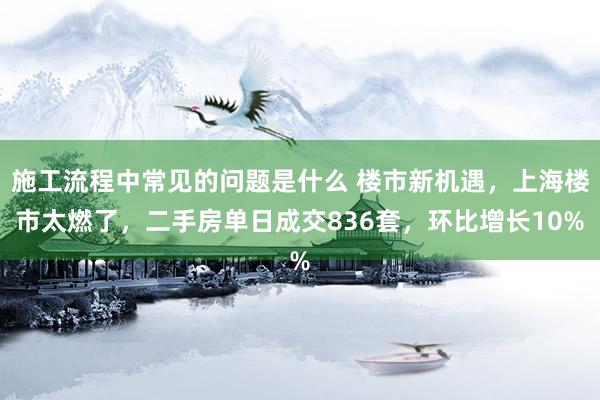 施工流程中常见的问题是什么 楼市新机遇，上海楼市太燃了，二手房单日成交836套，环比增长10%