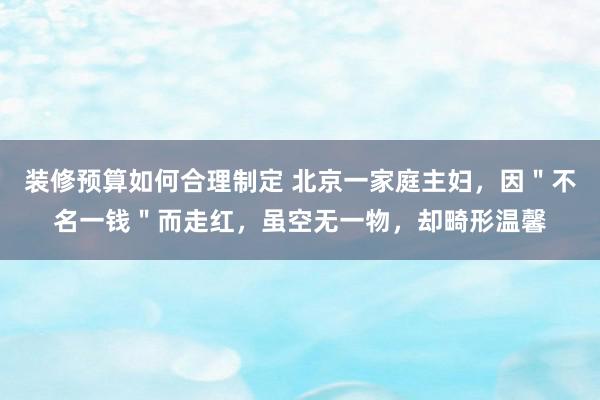 装修预算如何合理制定 北京一家庭主妇，因＂不名一钱＂而走红，虽空无一物，却畸形温馨