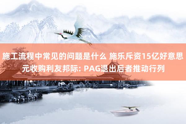 施工流程中常见的问题是什么 施乐斥资15亿好意思元收购利友邦际: PAG退出后者推动行列