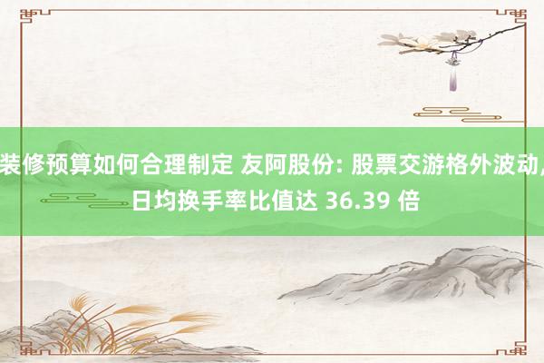 装修预算如何合理制定 友阿股份: 股票交游格外波动, 日均换手率比值达 36.39 倍