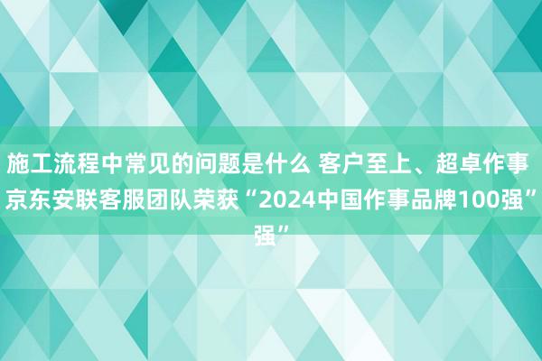 施工流程中常见的问题是什么 客户至上、超卓作事 京东安联客服团队荣获“2024中国作事品牌100强”