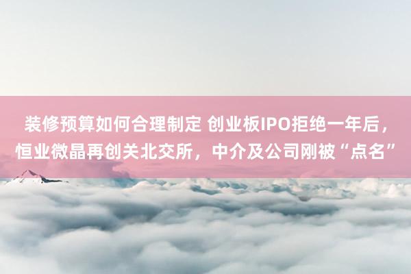 装修预算如何合理制定 创业板IPO拒绝一年后，恒业微晶再创关北交所，中介及公司刚被“点名”